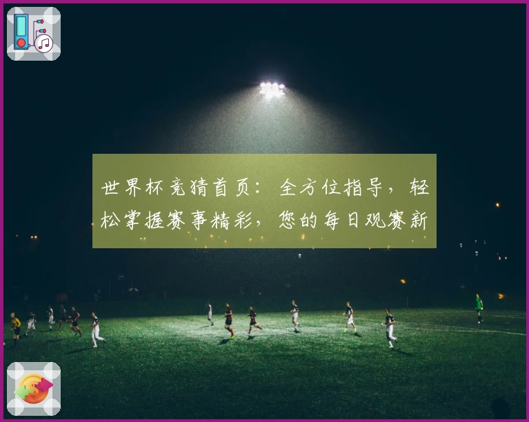 世界杯竞猜首页：全方位指导，轻松掌握赛事精彩，您的每日观赛新入口