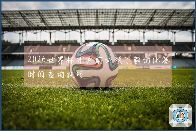2026世界杯开户前必须了解的比赛时间查询技巧