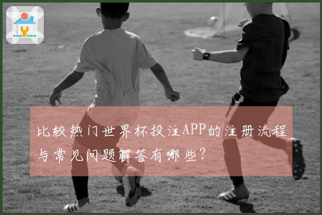 比较热门世界杯投注APP的注册流程与常见问题解答有哪些？