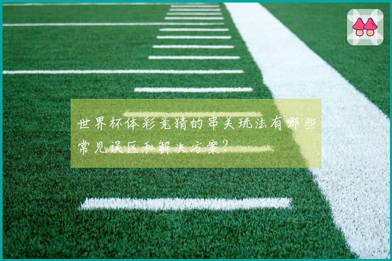 世界杯体彩竞猜的串关玩法有哪些常见误区和解决方案？
