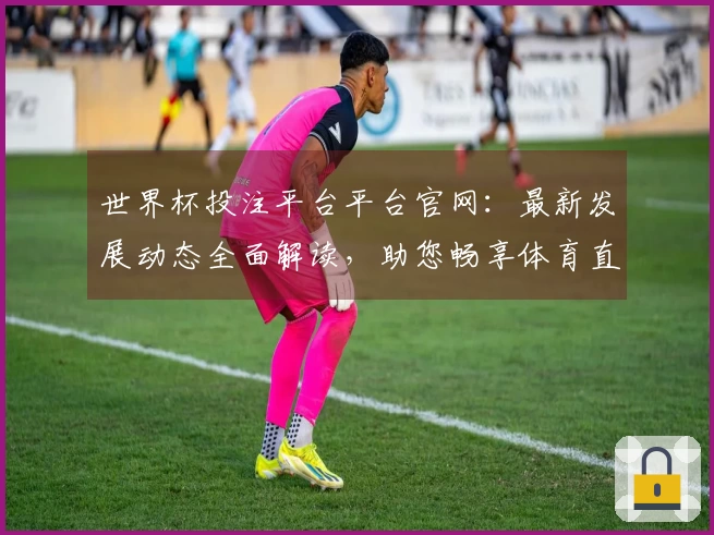 世界杯投注平台平台官网:最新发展动态全面解读,助您畅享体育直播精彩体验